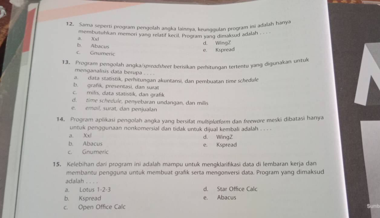 Sama seperti program pengolah angka lainnya, keunggulan program ini adalah hanya
membutuhkan memori yang relatif kecil. Program yang dimaksud adalah . . . .
a. X* 1
b. Abacus
d. WingZ
e. Kspread
c. Gnumeric
13. Program pengolah angka/spreadsheet berisikan perhitungan tertentu yang digunakan untuk
menganalisis data berupa . . . .
a. data statistik, perhitungan akuntansi, dan pembuatan time schedule
b. grafik, presentasi, dan surat
c. milis, data statistik, dan grafik
d. time schedule, penyebaran undangan, dan milis
e. email, surat, dan penjualan
14. Program aplikasi pengolah angka yang bersifat multiplatform dan freeware meski dibatasi hanya
untuk penggunaan nonkomersial dan tidak untuk dijual kembali adalah . . . .
a. Xxl d. WingZ
b. Abacus
e. Kspread
c. Gnumeric
15. Kelebihan dari program ini adalah mampu untuk mengklarifikasi data di lembaran kerja dan
membantu pengguna untuk membuat grafik serta mengonversi data. Program yang dimaksud
adalah . . . .
a. Lotus 1 -2 -3 d. Star Office Calc
b. Kspread e. Abacus
c. Open Office Calc Sumb