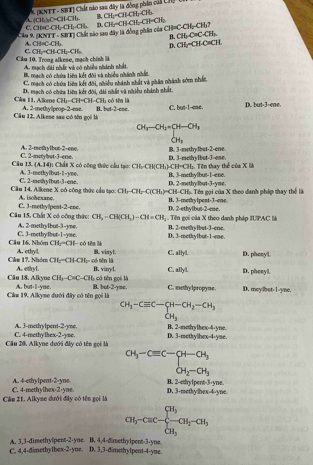 [KNTT - SBT] Chất nào sau đây là đồng phân của C
A. (CH_3)_2C=CH-CH_3. B. CH_2=CH-CH_2-CH_3.
C. CHequiv C-CH_2-CH_2-CH_3. D.
Câu 9. KNTT-SBT] Chất nào sau đây là đồng phân của CH_2=CH-CH_2-CH=CH_2. CHequiv C-CH_2-CH_3
B. CH_3-Cequiv C-CH_3.
A. CHequiv C-CH_3. =CH.
D. CH_2=CH-Cequiv
C. CH_2=CH-CH_2-CH_3.
Câu 10. Trong alkene, mạch chính là
A. mạch dài nhất và có nhiều nhánh nhất.
B. mạch có chứa liên kết đôi và nhiều nhánh nhất.
C. mạch có chứa liên kết đôi, nhiều nhánh nhất và phân nhánh sớm nhất.
D. mạch có chứa liên kết đôi, dài nhất và nhiều nhánh nhất.
Câu 11. Alkene CH₃—CH=CH-CH₃ có tên là
A. 2-methylprop-2-ene. B. but-2-ene. C. but-1-ene. D. but-3-ene.
Câu 12. Alkene sau có tên gọi là
CH_3-CH_2=CH-CH_3
CH_3
A. 2-methylbut-2-ene.
B. 3-methylbut-2-ene.
C. 2-metybut-3-ene.
D. 3-methylbut-3-ene.
Câu 13. (A.14) 0: Chất X có công thức cấu tạo: CH₃-CH(CH₃)-CH=CH₂. Tên thay thế của X là
A. 3-methylbut-1-yne. B. 3-methylbut-1-ene.
C. 2-methylbut-3-ene. D. 2-methylbut-3-yne.
Câu 14. Alkene X có công thức cấu tạo: CH_3-CH -C(C) H₃)=CH→ CB 3. Tên gọi của X theo danh pháp thay thế là
A. isohexane. B. 3-methylpent-3-ene.
C. 3-methylpent-2-ene. D. 2-ethylbut-2-ene.
Câu 15. Chất X có công thức: CH_3-CH(CH_3)-CH=CH_2. Tên gọi của X theo danh pháp IUPAC là
A. 2-methylbut-3-yne. B. 2-methylbut-3-ene.
C. 3-methylbut-1-yne. D. 3-methylbut-1-ene.
Câu 16. Nhóm CH_2 =CH-  có tên là
A. ethyl. B. vinyl. C. allyl. D. phenyl.
Câu 17. Nhóm CH_2= CH-CH₂- có tên là
A. ethyl. B. vinyl. C. allyl. D. phenyl.
Câu 18. Alkyne CH_3-Cequiv C- CH có tên gọi là
A. but-1-yne. B. but-2-yne. C. methylpropyne. D. meylbut-1-yne.
Câu 19. Alkyne dưới đây có tên gọi là
CH_3-Cequiv C-CH-CH_2-CH_3
CH_3
A. 3-methylpent-2-yne. B. 2-methylhex-4-yne.
C. 4-methylhex-2-yne. D. 3-methylhex-4-yne.
Câu 20. Alkyne dưới đây có tên gọi là
CH_3-Cequiv C-CH-CH_3
A. 4-ethylpent-2-yne. B. 2-ethylpent-3-yne.
C. 4-methylhex-2-yne. D. 3-methylhex-4-yne.
Câu 21. Alkyne dưới đây có tên gọi là
CH_3-Cequiv C-xi -CH_2-CH_3
A. 3,3-đimethylpent-2-yne. B. 4,4-đimethylpent-3-yne.
C. 4,4-đimethylhex-2-yne. D. 3,3-đimethylpent-4-yne.