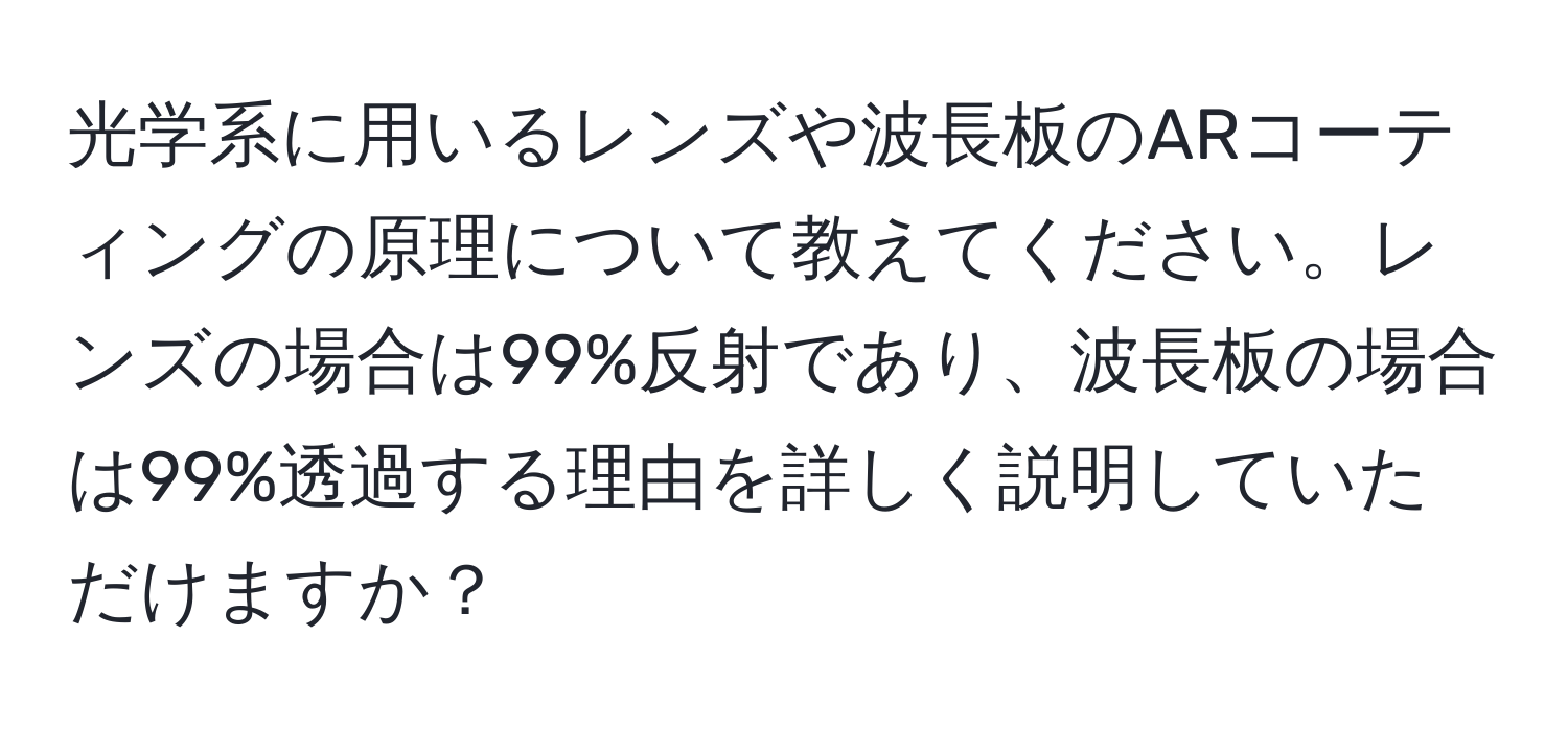 光学系に用いるレンズや波長板のARコーティングの原理について教えてください。レンズの場合は99%反射であり、波長板の場合は99%透過する理由を詳しく説明していただけますか？