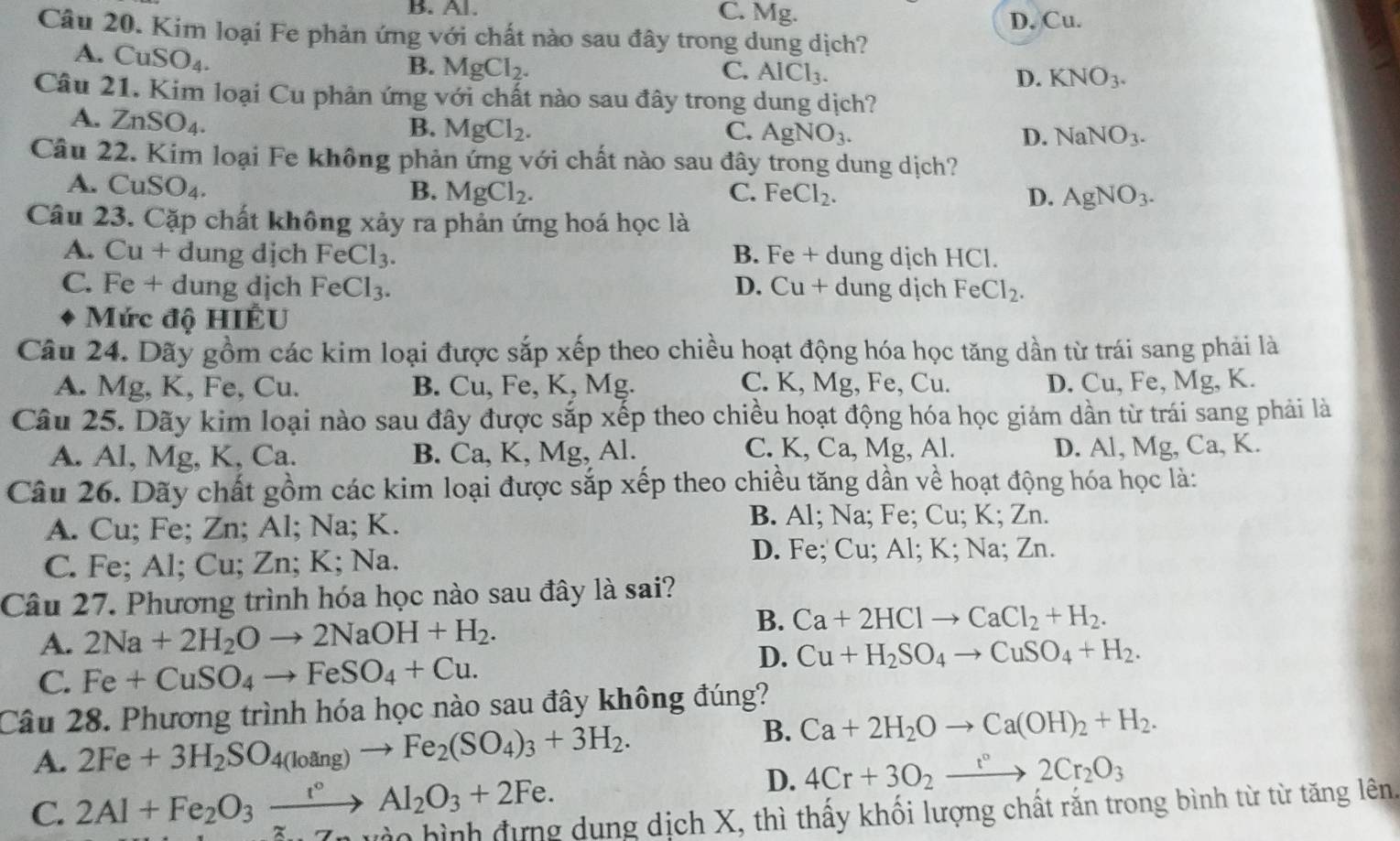 B. Al. C. Mg. D. Cu.
Câu 20. Kim loại Fe phản ứng với chất nào sau đây trong dung dịch?
A. CuSO_4.
B. MgCl_2. C. AlCl_3. D. KNO_3.
Câu 21. Kim loại Cu phản ứng với chất nào sau đây trong dung dịch?
A. ZnSO_4.
B. MgCl_2. C. AgNO_3. D. NaNO_3.
Câu 22. Kim loại Fe không phản ứng với chất nào sau đây trong dung dịch?
A. CuSO_4.
B. MgCl_2. C. FeCl_2. D. AgNO_3.
Câu 23. Cặp chất không xảy ra phản ứng hoá học là
A. Cu + dung dịch FeCl_3. B. Fe + dung dịch HCl.
C. Fe + dung djch FeCl_3. D. 11+ dung dịch FeCl_2.
Mức độ HIÊU
Câu 24. Dãy gồm các kim loại được sắp xếp theo chiều hoạt động hóa học tăng dần từ trái sang phải là
A. Mg, K, Fe, Cu. B. Cu, Fe, K, Mg. C. K, Mg, Fe, Cu. D. Cu, Fe, Mg, K.
Câu 25. Dãy kim loại nào sau đây được sắp xếp theo chiều hoạt động hóa học giám dần từ trái sang phải là
C.
A. Al, Mg, K, Ca. B. Ca, K, Mg, Al. K,Ca,Mg,A D. Al, M g, Ca, K.
Câu 26. Dãy chất gồm các kim loại được sắp xếp theo chiều tăng dần về hoạt động hóa học là:
A. Cu; Fe; Zn; Al; Na; K.
B. Al; Na; Fe; Cu; K; Zn.
C. Fe; Al; Cu; Zn; K; Na.
D. Fe; Cu; Al; K; Na; Zn.
Câu 27. Phương trình hóa học nào sau đây là sai?
A. 2Na+2H_2Oto 2NaOH+H_2.
B. Ca+2HClto CaCl_2+H_2.
C. Fe+CuSO_4to FeSO_4+Cu.
D. Cu+H_2SO_4to CuSO_4+H_2.
Câu 28. Phương trình hóa học nào sau đây không đúng?
A. 2Fe+3H_2SO_4(loang)to Fe_2(SO_4)_3+3H_2.
B. Ca+2H_2Oto Ca(OH)_2+H_2.
C. 2Al+Fe_2O_3xrightarrow r°Al_2O_3+2Fe.
D. 4Cr+3O_2to 2Cr_2O_3
7n vào hình đựng dung dịch X, thì thấy khối lượng chất rắn trong bình từ từ tăng lên.