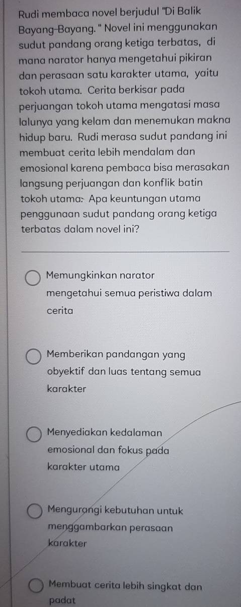 Rudi membaca novel berjudul "Di Balik
Bayang-Bayang. " Novel ini menggunakan
sudut pandang orang ketiga terbatas， di
mana narator hanya mengetahui pikiran
dan perasaan satu karakter utama, yaitu
tokoh utama. Cerita berkisar pada
perjuangan tokoh utama mengatasi masa
lalunya yang kelam dan menemukan makna
hidup baru. Rudi merasa sudut pandang ini
membuat cerita lebih mendalam dan
emosional karena pembaca bisa merasakan
langsung perjuangan dan konflik batin
tokoh utama: Apa keuntungan utama
penggunaan sudut pandang orang ketiga
terbatas dalam novel ini?
Memungkinkan narator
mengetahui semua peristiwa dalam
cerita
Memberikan pandangan yang
obyektif dan luas tentang semua
karakter
Menyediakan kedalaman
emosional dan fokus pada
karakter utama
Mengurangi kebutuhan untuk
menggambarkan perasaan
karakter
Membuat cerita lebih singkat dan
padat