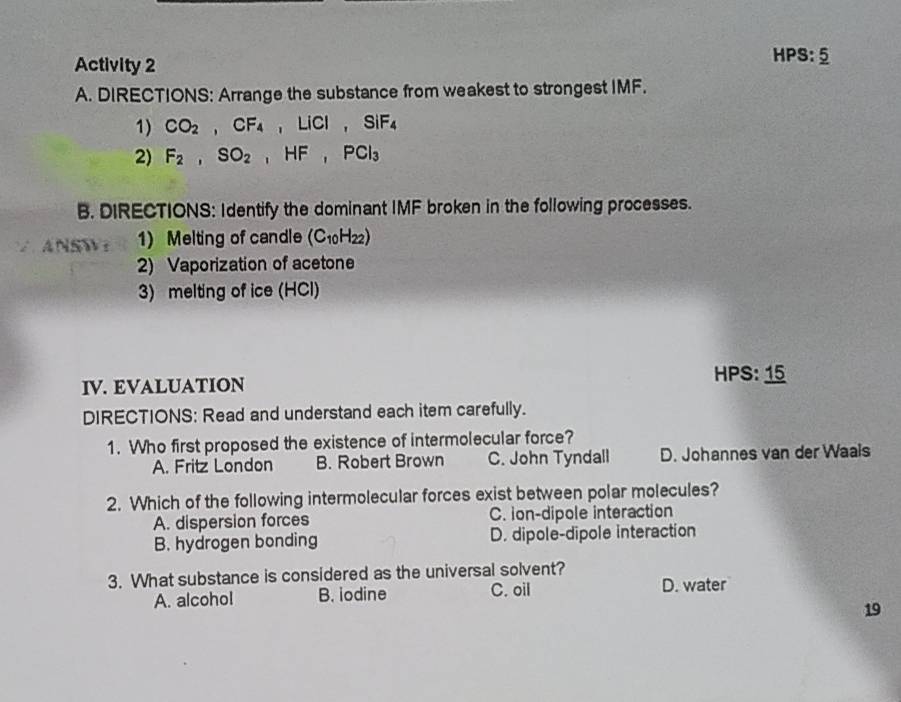 Activity 2
HPS:_ 5 
A. DIRECTIONS: Arrange the substance from weakest to strongest IMF.
1) CO_2, CF_4, LiCl, SiF_4
2) F_2, SO_2, HF, PCl_3
B. DIRECTIONS: Identify the dominant IMF broken in the following processes.
4NSW： 1) Melting of candle (C_10H_22)
2) Vaporization of acetone
3) melting of ice (HCl)
HPS: 15
IV. EVALUATION
DIRECTIONS: Read and understand each item carefully.
1. Who first proposed the existence of intermolecular force?
A. Fritz London B. Robert Brown C. John Tyndall D. Johannes van der Waals
2. Which of the following intermolecular forces exist between polar molecules?
A. dispersion forces C. ion-dipole interaction
B. hydrogen bonding D. dipole-dipole interaction
3. What substance is considered as the universal solvent?
A. alcoho! B. iodine C. oil D. water
19