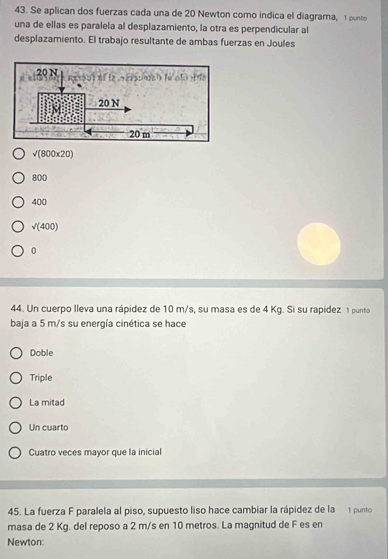 Se aplican dos fuerzas cada una de 20 Newton como indica el diagrama, 1 punto
una de ellas es paralela al desplazamiento, la otra es perpendicular al
desplazamiento. El trabajo resultante de ambas fuerzas en Joules
sqrt((800* 20))
800
400
sqrt((400))
0
44. Un cuerpo Ileva una rápidez de 10 m/s, su masa es de 4 Kg. Si su rapidez 1 punto
baja a 5 m/s su energía cinética se hace
Doble
Triple
La mitad
Un cuarto
Cuatro veces mayor que la inicial
45. La fuerza F paralela al piso, supuesto liso hace cambiar la rápidez de la 1 punto
masa de 2 Kg. del reposo a 2 m/s en 10 metros. La magnitud de F es en
Newton: