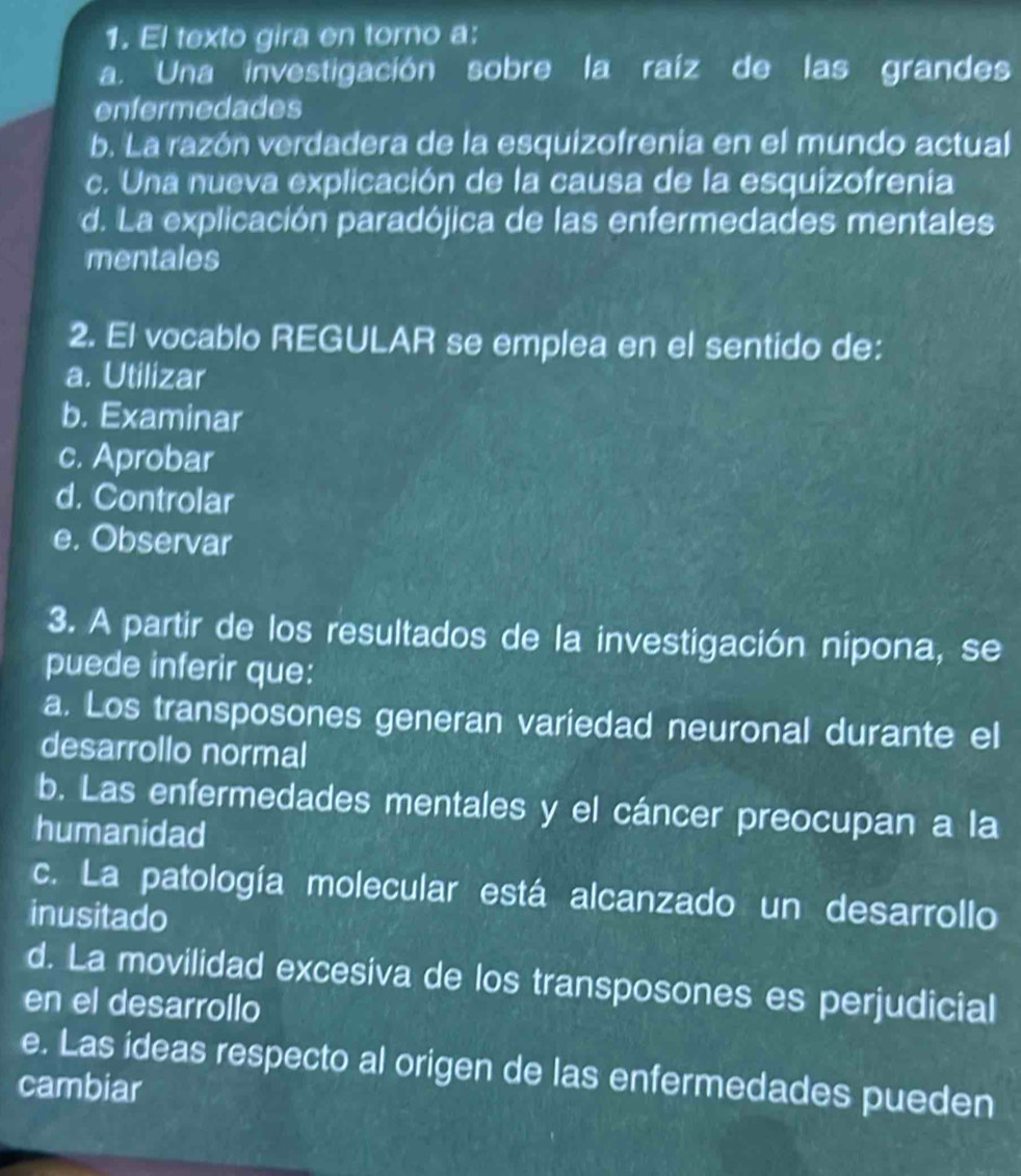 El texto gira en torno a:
a. Una investigación sobre la raíz de las grandes
enfermedades
b. La razón verdadera de la esquizofrenia en el mundo actual
c. Una nueva explicación de la causa de la esquizofrenía
d. La explicación paradójica de las enfermedades mentales
mentales
2. El vocablo REGULAR se emplea en el sentido de:
a. Utilizar
b. Examinar
c. Aprobar
d. Controlar
e. Observar
3. A partir de los resultados de la investigación nipona, se
puede inferir que:
a. Los transposones generan variedad neuronal durante el
desarrollo normal
b. Las enfermedades mentales y el cáncer preocupan a la
humanidad
c. La patología molecular está alcanzado un desarrollo
inusitado
d. La movilidad excesiva de los transposones es perjudicial
en el desarrollo
e. Las ideas respecto al origen de las enfermedades pueden
cambiar