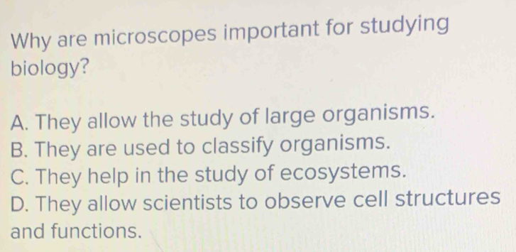 Why are microscopes important for studying
biology?
A. They allow the study of large organisms.
B. They are used to classify organisms.
C. They help in the study of ecosystems.
D. They allow scientists to observe cell structures
and functions.