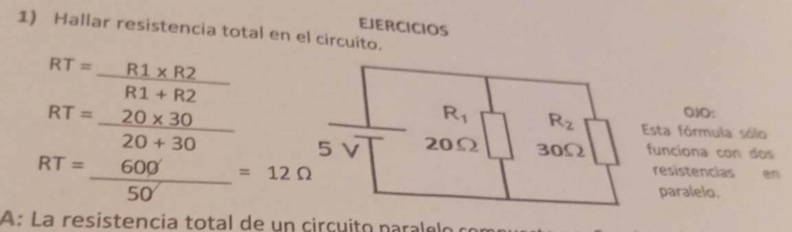 Hallar resistencia total en el circuito. EJERCICIOS
RT= (R1* R2)/R1+R2 
RT= (20* 30)/20+30 
R_1
OJO:
R_2 Esta fórmula sólo
5 20Ω 30Ω funciona con dos
RT= 600/50 =12Omega V 
resistencias en 
paralelo. 
A: La resistencia total de un cirçuito paralelo