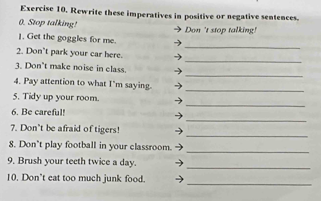 Rewrite these imperatives in positive or negative sentences. 
0. Stop talking! 
Don 't stop talking! 
_ 
1. Get the goggles for me. 
_ 
2. Don't park your car here. 
_ 
3. Don't make noise in class. 
_ 
4. Pay attention to what I’m saying. 
_ 
5. Tidy up your room. 
_ 
6. Be careful! 
_ 
7. Don't be afraid of tigers! 
8. Don’t play football in your classroom. 
_ 
_ 
9. Brush your teeth twice a day. 
10. Don’t eat too much junk food. 
_