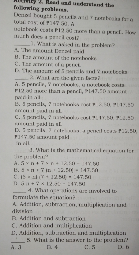 Activity 2. Read and understand the
following problems.
Denzel bought 5 pencils and 7 notebooks for a
total cost of P147.50. A
notebook costs P12.50 more than a pencil. How
much does a pencil cost?
_1. What is asked in the problem?
A. The amount Denzel paid
B. The amount of the notebooks
C. The amount of a pencil
D. The amount of 5 pencils and 7 notebooks
_2. What are the given facts?
A. 5 pencils, 7 notebooks, a notebook costs
P12.50 more than a pencil, P147.50 amount
paid in all
B. 5 pencils, 7 notebooks cost P12.50, P147.50
amount paid in all
C. 5 pencils, 7 notebooks cost P147.50, P12.50
amount paid in all
D. 5 pencils, 7 notebooks, a pencil costs 12.50,
₱147.50 amount paid
in all.
_3. What is the mathematical equation for
the problem?
A. 5* n+7* n+12.50=147.50
B. 5* n+7(n+12.50)=147.50
C. (5* n)(7+12.50)=147.50
D. 5n+7* 12.50=147.50
_4. What operations are involved to
formulate the equation?
A. Addition, subtraction, multiplication and
division
B. Addition and subtraction
C. Addition and multiplication
D. Addition, subtraction and multiplication
_5. What is the answer to the problem?
A. 3 B. 4 C. 5 D. 6