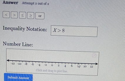 Answer Attempt 2 out of 2
or 
Inequality Notation: X>8
Number Line: 
Submit Answer