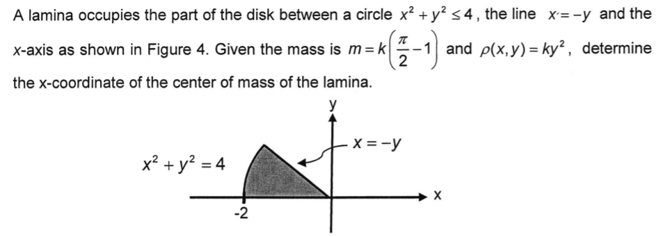 A lamina occupies the part of the disk between a circle x^2+y^2≤ 4 , the line X=-y and the
x-axis as shown in Figure 4. Given the mass is m=k( π /2 -1) and rho (x,y)=ky^2 , determine
the x-coordinate of the center of mass of the lamina.