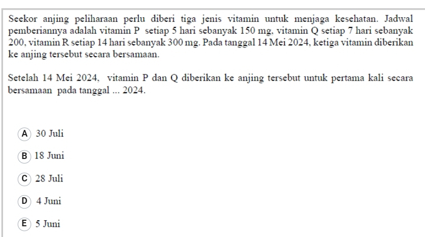 Seekor anjing peliharaan perlu diberi tiga jenis vitamin untuk menjaga kesehatan. Jadwal
pemberiannya adalah vitamin P setiap 5 hari sebanyak 150 mg, vitamin Q setiap 7 hari sebanyak
200, vitamin R setiap 14 hari sebanyak 300 mg. Pada tanggal 14 Mei 2024, ketiga vitamin diberikan
ke anjing tersebut secara bersamaan.
Setelah 14 Mei 2024, vitamin P dan Q diberikan ke anjing tersebut untuk pertama kali secara
bersamaan pada tanggal ... 2024.
A 30 Juli
B 18 Juni
C 28 Juli
D 4 Juni
E 5 Juni