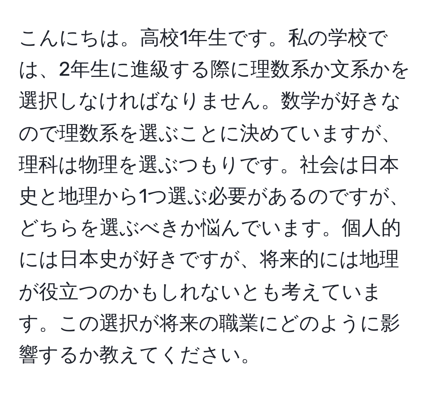 こんにちは。高校1年生です。私の学校では、2年生に進級する際に理数系か文系かを選択しなければなりません。数学が好きなので理数系を選ぶことに決めていますが、理科は物理を選ぶつもりです。社会は日本史と地理から1つ選ぶ必要があるのですが、どちらを選ぶべきか悩んでいます。個人的には日本史が好きですが、将来的には地理が役立つのかもしれないとも考えています。この選択が将来の職業にどのように影響するか教えてください。