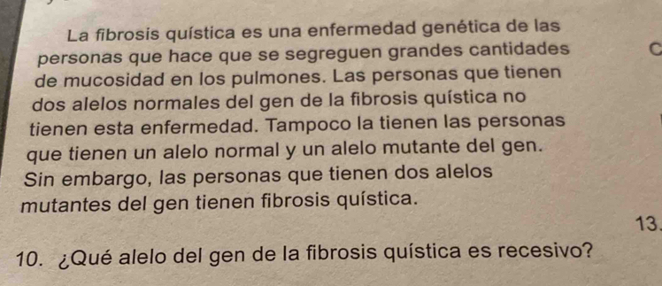 La fibrosis quística es una enfermedad genética de las 
personas que hace que se segreguen grandes cantidades C 
de mucosidad en los pulmones. Las personas que tienen 
dos alelos normales del gen de la fibrosis quística no 
tienen esta enfermedad. Tampoco la tienen las personas 
que tienen un alelo normal y un alelo mutante del gen. 
Sin embargo, las personas que tienen dos alelos 
mutantes del gen tienen fibrosis quística. 
13. 
10. ¿Qué alelo del gen de la fibrosis quística es recesivo?