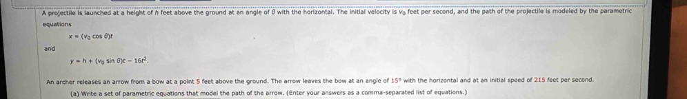 A projectile is launched at a height of h feet above the ground at an angle of θ with the horizontal. The initial velocity is v₂ feet per second, and the path of the projectile is modeled by the parametric 
equations
x=(v_0cos θ )t
and
y=h+(v_0sin θ )t-16t^2. 
An archer releases an arrow from a bow at a point 5 feet above the ground. The arrow leaves the bow at an angle of 15° with the horizontal and at an initial speed of 215 feet per second. 
(a) Write a set of parametric equations that model the path of the arrow. (Enter your answers as a comma-separated list of equations.)