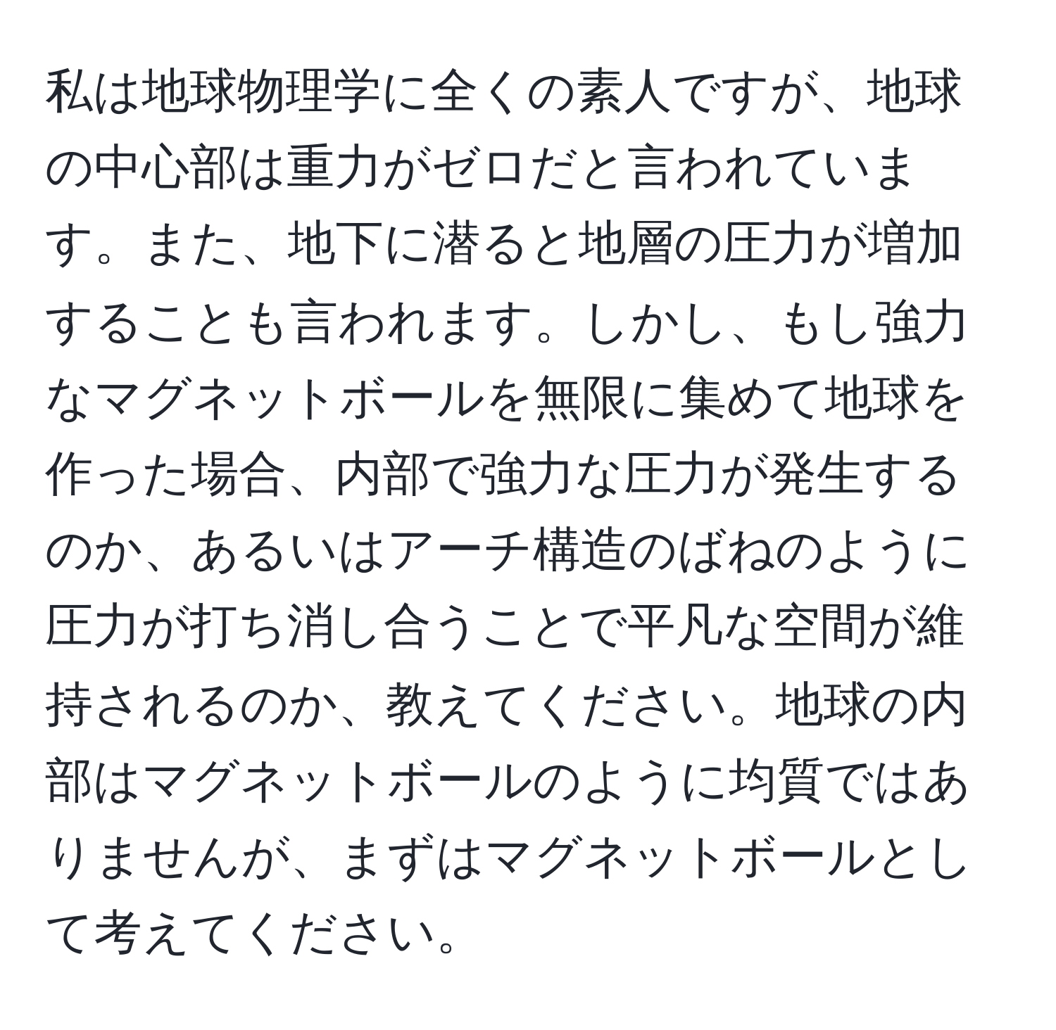 私は地球物理学に全くの素人ですが、地球の中心部は重力がゼロだと言われています。また、地下に潜ると地層の圧力が増加することも言われます。しかし、もし強力なマグネットボールを無限に集めて地球を作った場合、内部で強力な圧力が発生するのか、あるいはアーチ構造のばねのように圧力が打ち消し合うことで平凡な空間が維持されるのか、教えてください。地球の内部はマグネットボールのように均質ではありませんが、まずはマグネットボールとして考えてください。