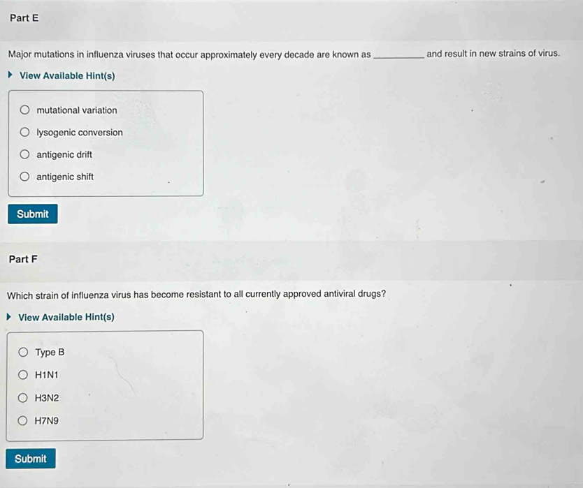 Major mutations in influenza viruses that occur approximately every decade are known as_ and result in new strains of virus.
View Available Hint(s)
mutational variation
lysogenic conversion
antigenic drift
antigenic shift
Submit
Part F
Which strain of influenza virus has become resistant to all currently approved antiviral drugs?
View Available Hint(s)
Type B
H1N1
H3N2
H7N9
Submit