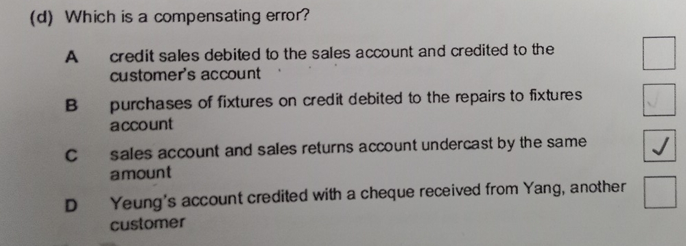 Which is a compensating error?
A credit sales debited to the sales account and credited to the
customer's account
B purchases of fixtures on credit debited to the repairs to fixtures
account
C sales account and sales returns account undercast by the same
amount
D Yeung's account credited with a cheque received from Yang, another
customer