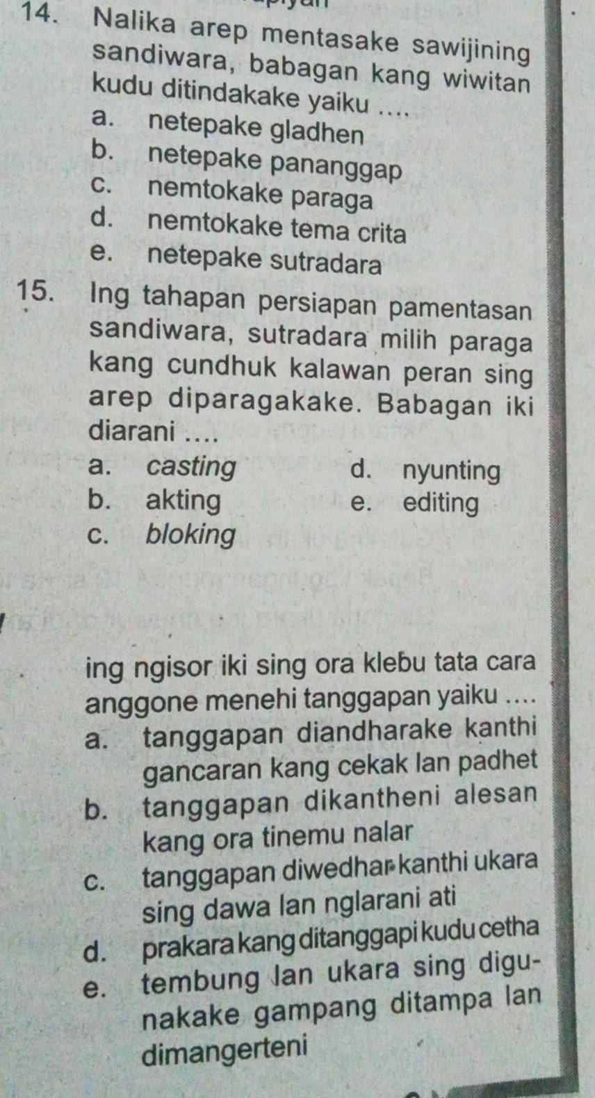 Nalika arep mentasake sawijining
sandiwara, babagan kang wiwitan
kudu ditindakake yaiku ....
a. netepake gladhen
b. netepake pananggap
c. nemtokake paraga
d. nemtokake tema crita
e. netepake sutradara
15. Ing tahapan persiapan pamentasan
sandiwara, sutradara milih paraga
kang cundhuk kalawan peran sing
arep diparagakake. Babagan iki
diarani ....
a. casting d. nyunting
b. akting e. editing
c. bloking
ing ngisor iki sing ora klebu tata cara
anggone menehi tanggapan yaiku ....
a. tanggapan diandharake kanthi
gancaran kang cekak lan padhet
b. tanggapan dikantheni alesan
kang ora tinemu nalar
c. tanggapan diwedhar kanthi ukara
sing dawa lan nglarani ati
d . prakara kang ditanggapi kudu cetha
e. tembung lan ukara sing digu-
nakake gampang ditampa lan
dimangerteni