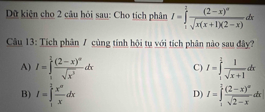 Dữ kiện cho 2 câu hỏi sau: Cho tích phân I=∈tlimits _1^(2frac (2-x)^alpha)sqrt(x(x+1)(2-x))dx
Câu 13: Tích phân / cùng tính hội tụ với tích phân nào sau đây?
A) I=∈tlimits _1^(2frac (2-x)^alpha)sqrt(x^3)dx I=∈tlimits _1^(2frac 1)sqrt(x+1)dx
C)
B) I=∈tlimits _1^(2frac x^alpha)xdx I=∈tlimits _1^(2frac (2-x)^alpha)sqrt(2-x)dx|
D)