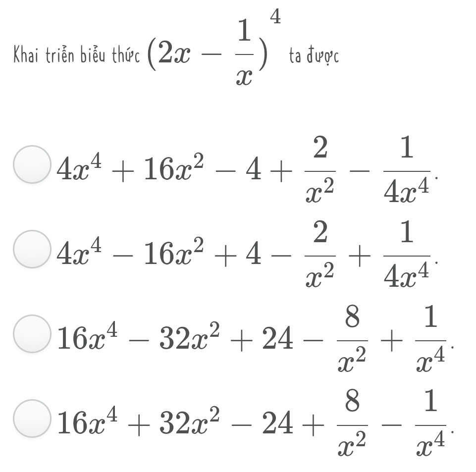 Khai triễn biễu thức (2x- 1/x )^4 ta được
4x^4+16x^2-4+ 2/x^2 - 1/4x^4 .
4x^4-16x^2+4- 2/x^2 + 1/4x^4 .
16x^4-32x^2+24- 8/x^2 + 1/x^4 .
16x^4+32x^2-24+ 8/x^2 - 1/x^4 .