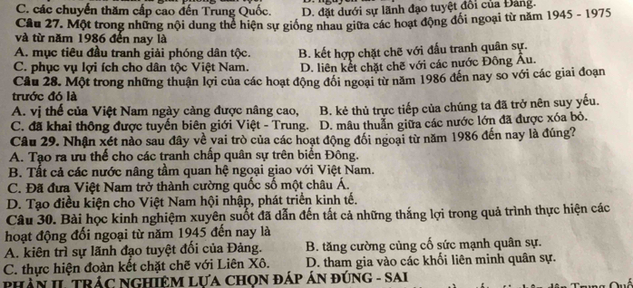 C. các chuyến thăm cấp cao đến Trung Quốc. D. đặt dưới sự lãnh đạo tuyệt đổi của Đảng.
Câu 27. Một trong những nội dung thể hiện sự giống nhau giữa các hoạt động đối ngoại từ năm 1945 - 1975
và từ năm 1986 đến nay là
A. mục tiêu đầu tranh giải phóng dân tộc.
C. phục vụ lợi ích cho dân tộc Việt Nam. B. kết hợp chặt chẽ với đấu tranh quân sự.
D. liên kết chặt chẽ với các nước Đông Âu.
Câu 28. Một trong những thuận lợi của các hoạt động đổi ngoại từ năm 1986 đến nay so với các giai đoạn
trước đó là
A. vị thế của Việt Nam ngày càng được nâng cao, B. kẻ thủ trực tiếp của chúng ta đã trở nên suy yếu.
C. đã khai thông được tuyển biên giới Việt - Trung. D. mâu thuần giữa các nước lớn đã được xóa bỏ.
Câu 29. Nhận xét nào sau đây về vai trò của các hoạt động đối ngoại từ năm 1986 đến nay là đúng?
A. Tạo ra ưu thể cho các tranh chấp quân sự trên biển Đông.
B. Tất cả các nước nâng tầm quan hệ ngoại giao với Việt Nam.
C. Đã đưa Việt Nam trở thành cường quốc số một châu Á.
D. Tạo điều kiện cho Việt Nam hội nhập, phát triển kinh tế.
Câu 30. Bài học kinh nghiệm xuyên suốt đã dẫn đến tất cả những thắng lợi trong quả trình thực hiện các
hoạt động đối ngoại từ năm 1945 đến nay là
A. kiên trì sự lãnh đạo tuyệt đổi của Đảng. B. tăng cường củng cố sức mạnh quân sự.
C. thực hiện đoàn kết chặt chế với Liên Xô. D. tham gia vào các khối liên minh quân sự.
PHầN II TRÁC NGHIệM LựA CHọN đÁP ÁN đÚNG - SAI