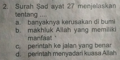 Surah Şad ayat 27 menjelaskan
tentang ....
a. banyaknya kerusakan di bumi
b. makhluk Allah yang memiliki
manfaat
c. perintah ke jalan yang benar
d. perintah menyadari kuasa Allah