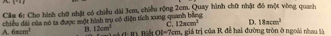  -1 
Câu 6: Cho hình chữ nhật có chiều dài 3cm, chiều rộng 2cm. Quay hình chữ nhật đó một vòng quanh
chiều dài của nó ta được một hình trụ có diện tích xung quanh bằng
C. 12π cm^2
D. 18π cm^2
A. 6π cm^2 B. 12cm^2 1, giá trị của R để hai đường tròn ở ngoài nhau là
(I· R). Biết OI=7cm