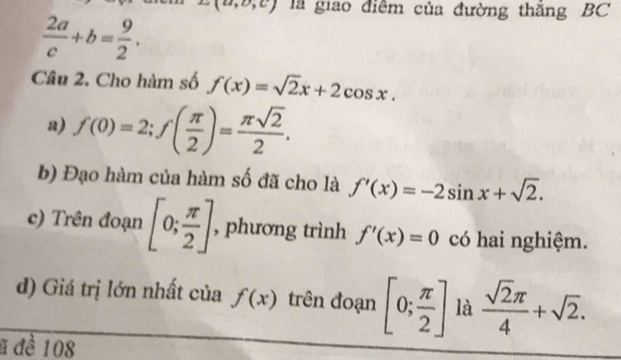 z(a,o,c) là giao điểm của đường thắng BC
 2a/c +b= 9/2 . 
Câu 2. Cho hàm số f(x)=sqrt(2)x+2cos x. 
a) f(0)=2; f( π /2 )= π sqrt(2)/2 . 
b) Đạo hàm của hàm số đã cho là f'(x)=-2sin x+sqrt(2). 
c) Trên đoạn [0; π /2 ] , phương trình f'(x)=0 có hai nghiệm. 
d) Giá trị lớn nhất của f(x) trên đoạn [0; π /2 ] là  sqrt(2)π /4 +sqrt(2). 
# đề 108