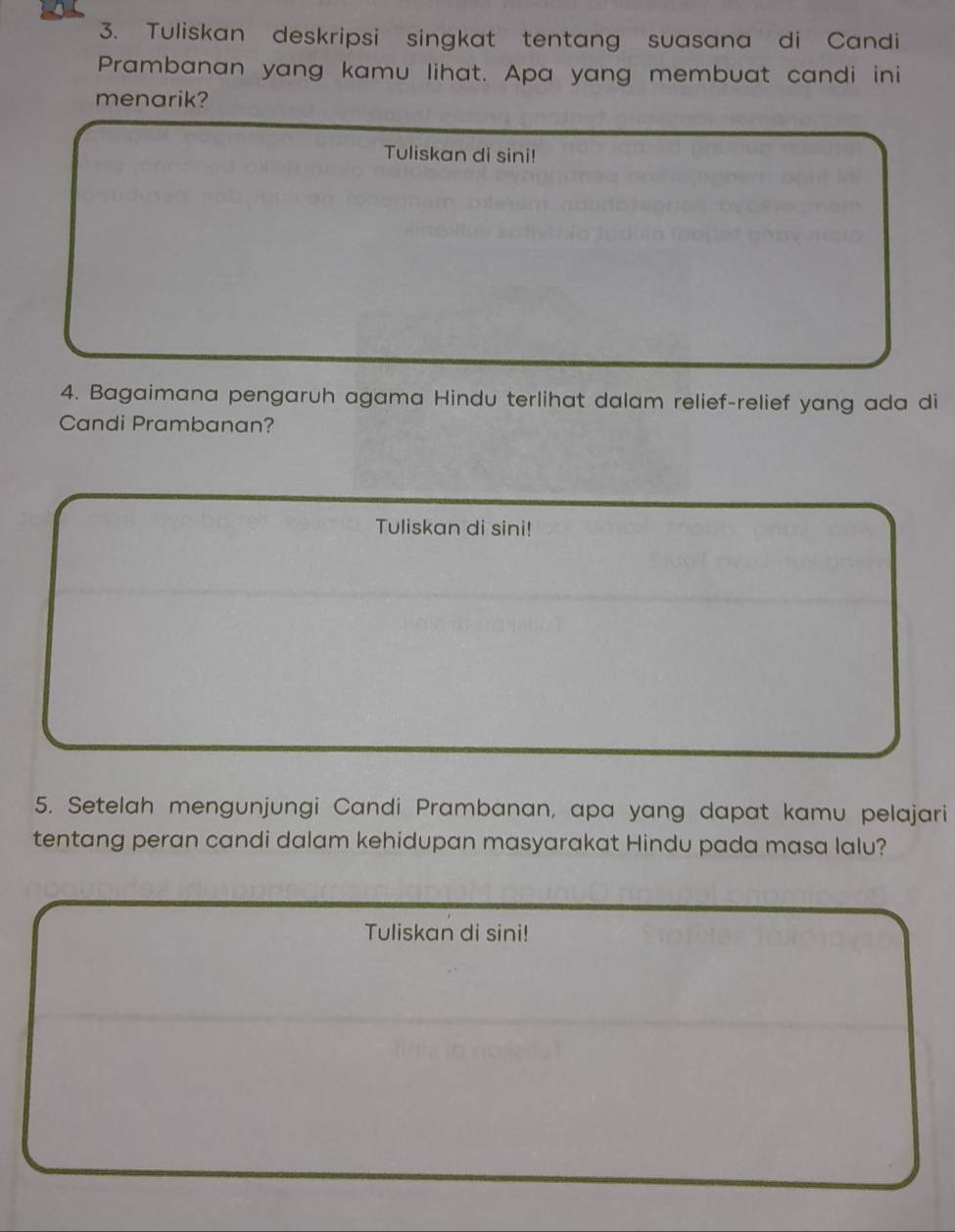 Tuliskan deskripsi singkat tentang suasana di Candi 
Prambanan yang kamu lihat. Apa yang membuat candi ini 
menarik? 
Tuliskan di sini! 
4. Bagaimana pengaruh agama Hindu terlihat dalam relief-relief yang ada di 
Candi Prambanan? 
Tuliskan di sini! 
5. Setelah mengunjungi Candi Prambanan, apa yang dapat kamu pelajari 
tentang peran candi dalam kehidupan masyarakat Hindu pada masa lalu? 
Tuliskan di sini!