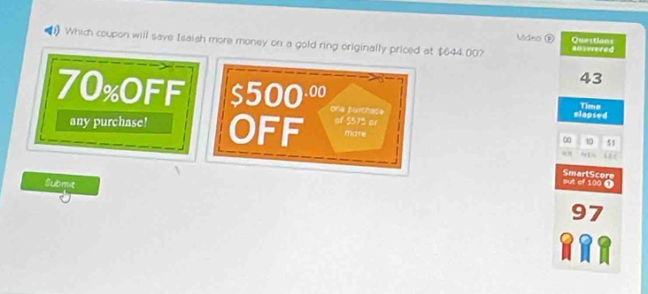 Video D Quections 
Which coupon will save Isaish more money on a gold ring originally priced at $644.00? answered
43
70% OFF $500^(.00) one purchase 
Time 
elapsed 
any purchase! OFF of S575 or 
mare
10 51
“” 9 1
sut of 100 T SmarlScore 
Submit 97
389