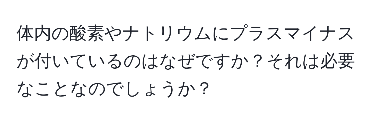 体内の酸素やナトリウムにプラスマイナスが付いているのはなぜですか？それは必要なことなのでしょうか？