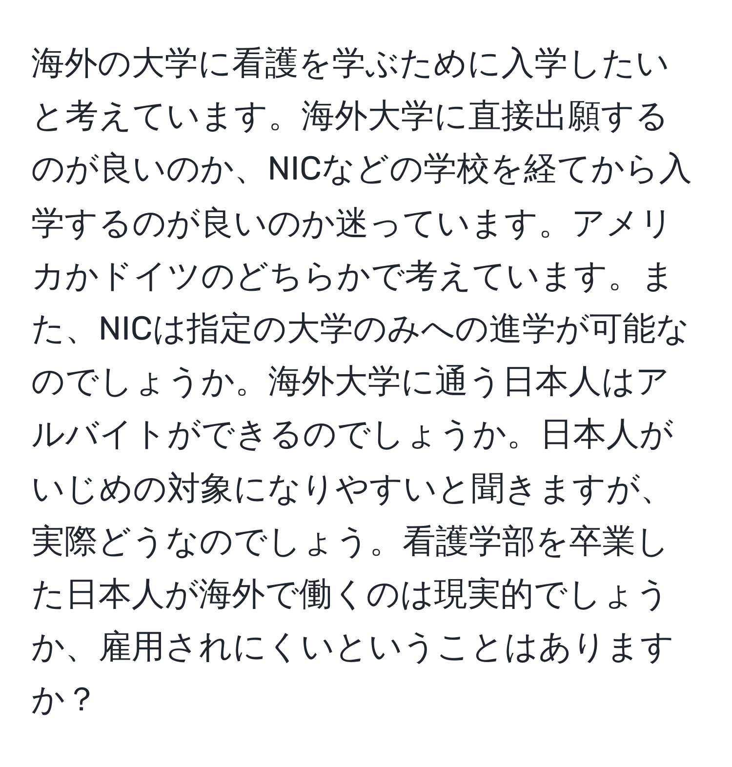 海外の大学に看護を学ぶために入学したいと考えています。海外大学に直接出願するのが良いのか、NICなどの学校を経てから入学するのが良いのか迷っています。アメリカかドイツのどちらかで考えています。また、NICは指定の大学のみへの進学が可能なのでしょうか。海外大学に通う日本人はアルバイトができるのでしょうか。日本人がいじめの対象になりやすいと聞きますが、実際どうなのでしょう。看護学部を卒業した日本人が海外で働くのは現実的でしょうか、雇用されにくいということはありますか？