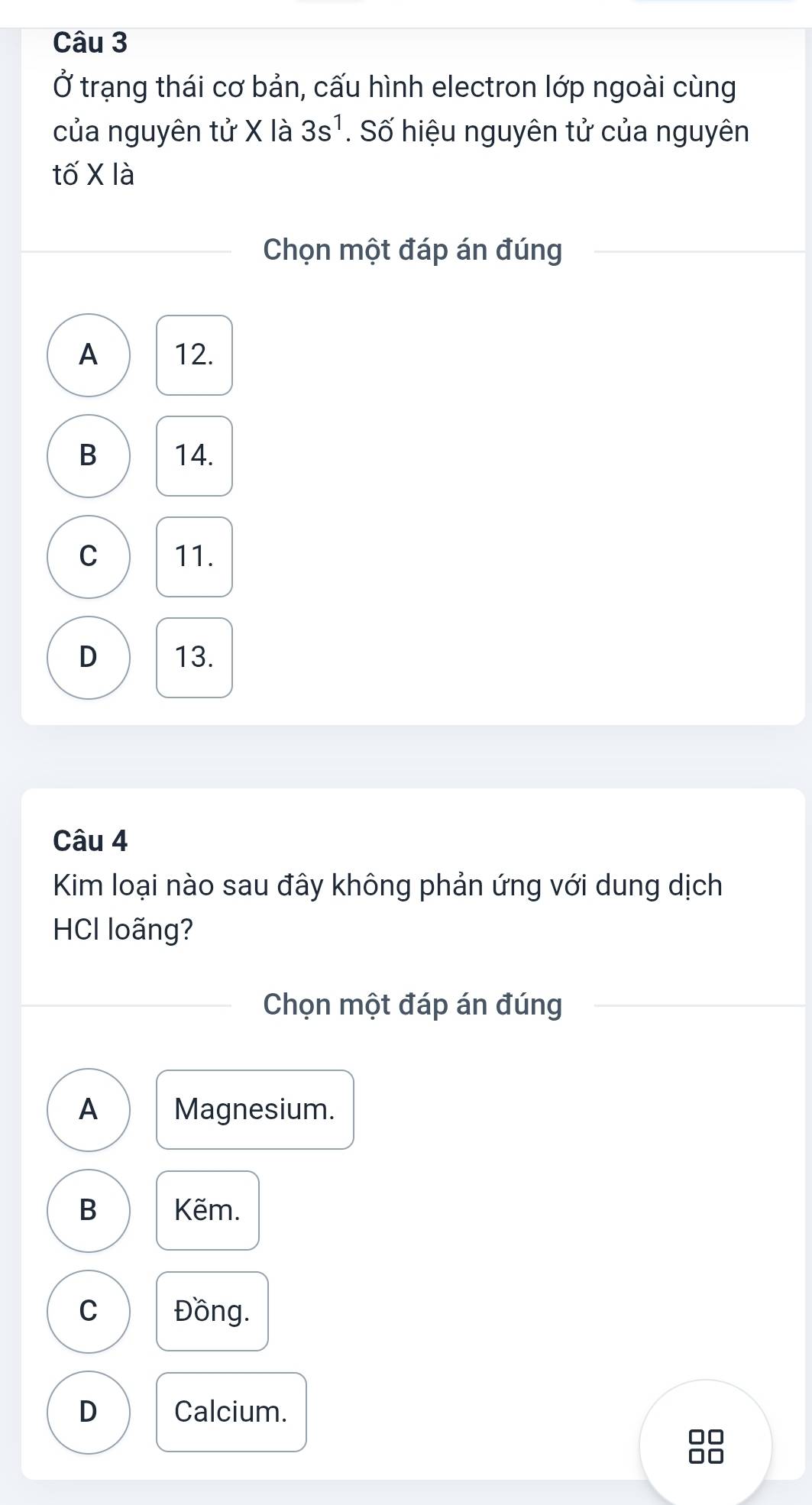 Ở trạng thái cơ bản, cấu hình electron lớp ngoài cùng
của nguyên tử X là 3s^1. Số hiệu nguyên tử của nguyên
tố X là
Chọn một đáp án đúng
A 12.
B 14.
C 11.
D 13.
Câu 4
Kim loại nào sau đây không phản ứng với dung dịch
HCl loãng?
Chọn một đáp án đúng
A Magnesium.
B Kẽm.
C Đồng.
D Calcium.
□□