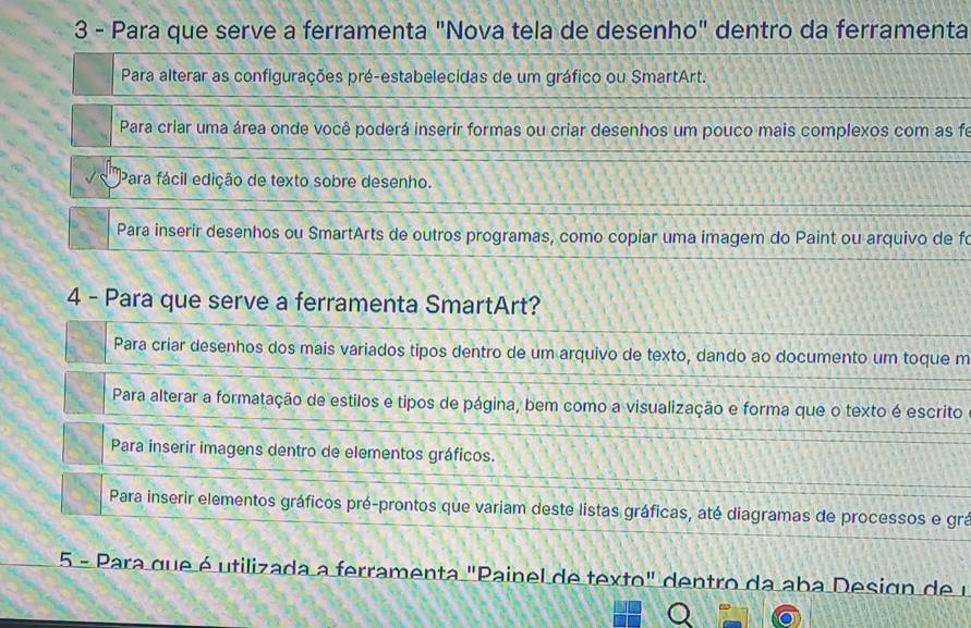 Para que serve a ferramenta "Nova tela de desenho" dentro da ferramenta
Para alterar as configurações pré-estabelecidas de um gráfico ou SmartArt.
Para criar uma área onde você poderá inserir formas ou criar desenhos um pouco mais complexos com as fe
Para fácil edição de texto sobre desenho.
Para inserir desenhos ou SmartArts de outros programas, como copiar uma imagem do Paint ou arquivo de fo
4 - Para que serve a ferramenta SmartArt?
Para criar desenhos dos mais variados tipos dentro de um arquivo de texto, dando ao documento um toque m
Para alterar a formatação de estilos e tipos de página, bem como a visualização e forma que o texto é escrito
Para inserir imagens dentro de elementos gráficos.
Para inserir elementos gráficos pré-prontos que variam deste listas gráficas, até diagramas de processos e grá
5 - Para que é utilizada a ferramenta "Painel de texto" dentro da aba Design de u