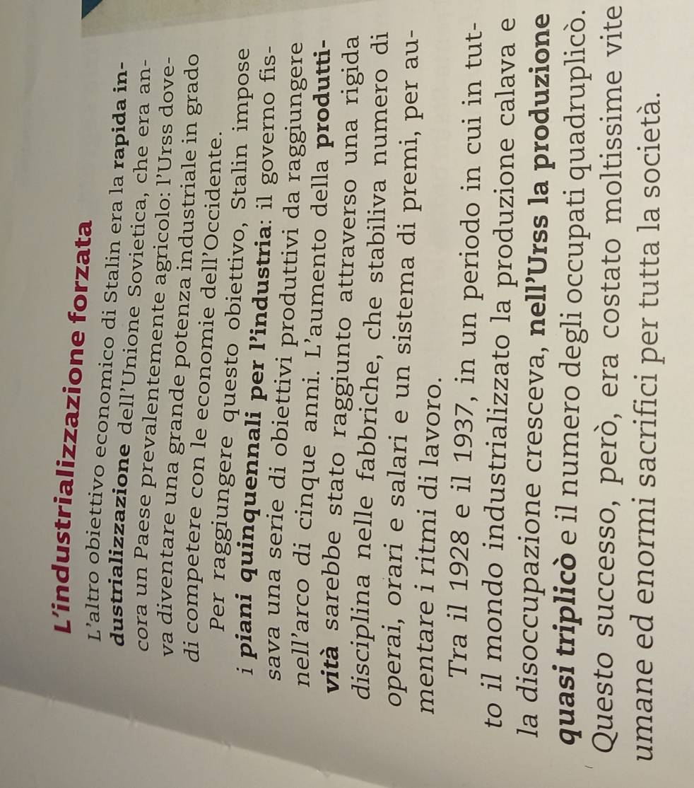 L’industrializzazione forzata 
L’altro obiettivo economico di Stalin era la rapida in- 
dustrializzazione dell’Unione Sovietica, che era an- 
cora un Paese prevalentemente agricolo: l’Urss dove- 
va diventare una grande potenza industriale in grado 
di competere con le economie dell’Occidente. 
Per raggiungere questo obiettivo, Stalin impose 
i piani quinquennali per l’industria: il governo fis- 
sava una serie di obiettivi produttivi da raggiungere 
nell’arco di cinque anni. L’aumento della produtti- 
vità sarebbe stato raggiunto attraverso una rigida 
disciplina nelle fabbriche, che stabiliva numero di 
operai, orari e salari e un sistema di premi, per au- 
mentare i ritmi di lavoro. 
Tra il 1928 e il 1937, in un periodo in cui in tut- 
to il mondo industrializzato la produzione calava e 
la disoccupazione cresceva, nell’Urss la produzione 
quasi triplicò e il numero degli occupati quadruplicò. 
Questo successo, però, era costato moltissime vite 
umane ed enormi sacrifici per tutta la società.