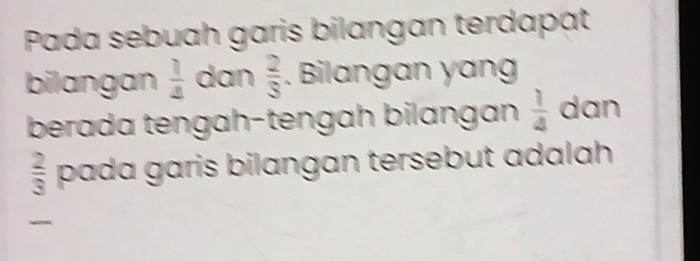 Pada sebuah garis bilangan terdapat 
bilangan  1/4  dan  2/3 . Bilangan yang 
berada tengah-tengah bilangan  1/4  dan
 2/3  pada garis bilangan tersebut adalah