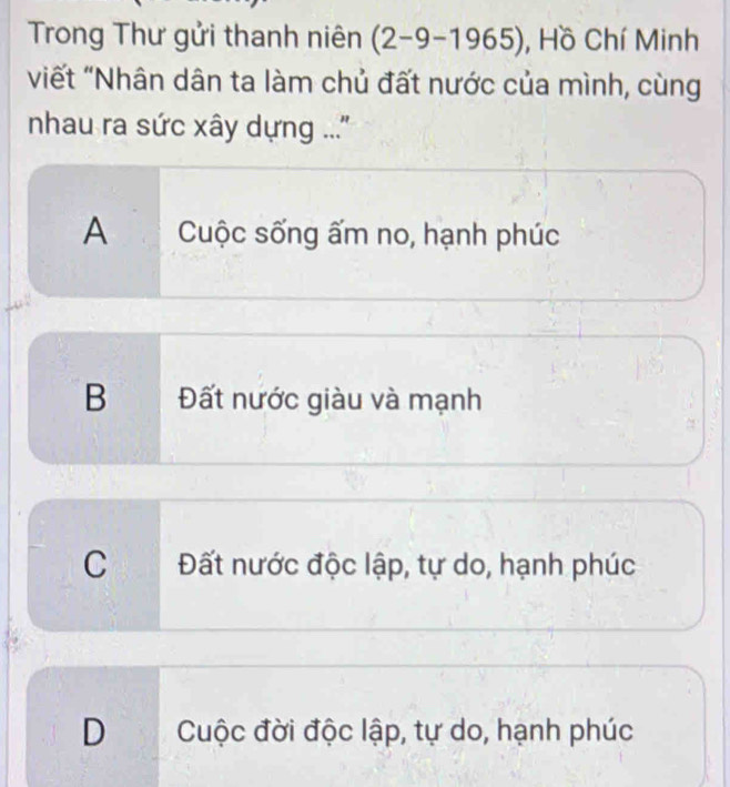 Trong Thư gửi thanh niên (2-9-1965) , Hồ Chí Minh
viết "Nhân dân ta làm chủ đất nước của mình, cùng
nhau ra sức xây dựng ...''
A Cuộc sống ấm no, hạnh phúc
B Đất nước giàu và mạnh
C Đất nước độc lập, tự do, hạnh phúc
D Cuộc đời độc lập, tự do, hạnh phúc