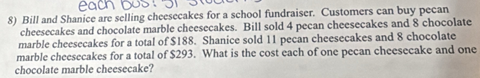 Bill and Shanice are selling cheesecakes for a school fundraiser. Customers can buy pecan 
cheesecakes and chocolate marble cheesecakes. Bill sold 4 pecan cheesecakes and 8 chocolate 
marble cheesecakes for a total of $188. Shanice sold 11 pecan cheesecakes and 8 chocolate 
marble cheesecakes for a total of $293. What is the cost each of one pecan cheesecake and one 
chocolate marble cheesecake?