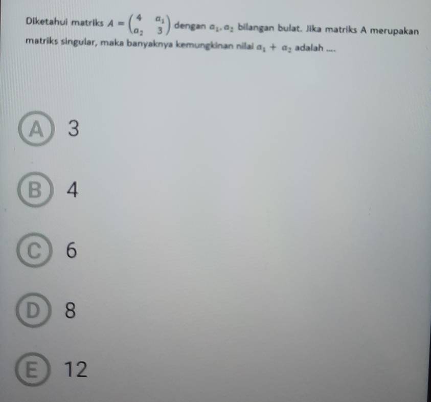 Diketahui matriks A=beginpmatrix 4&a_1 a_2&3endpmatrix dengan a_1, a_2 bilangan bulat. Jika matriks A merupakan
matriks singular, maka banyaknya kemungkinan nilai a_1+a_2 adalah ....
A) 3
B 4
C 6
D 8
E 12