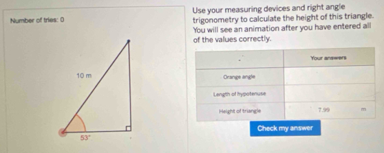 Number of tries: 0 Use your measuring devices and right angle
trigonometry to calculate the height of this triangle.
You will see an animation after you have entered all
of the values correctly.
Your answers
Orange angle
Length of hypotenuse
Height of triangle 7.99 m
Check my answer