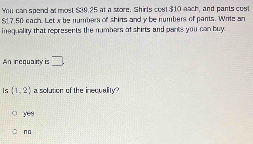 You can spend at most $39.25 at a store. Shirts cost $10 each, and pants cost
$17.50 each. Let x be numbers of shirts and y be numbers of pants. Write an
inequality that represents the numbers of shirts and pants you can buy.
An inequality is □. 
Is (1,2) a solution of the inequality?
yes
no