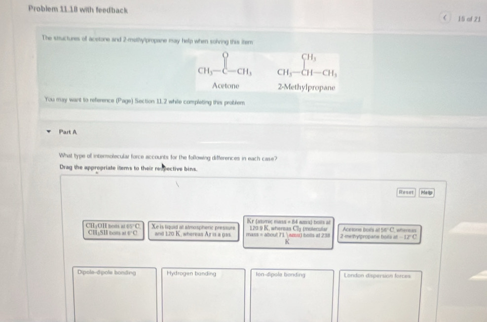 Problem 11.18 with feedback  15 of 21
The structures of acetone and 2 -methylpropane may help when solving this item
CH_3-C-CH_3 CH_3-CH-CH_3
Acetone 2-Methylpropane
You may want to reference (Page) Section 11.2 while completing this problem
Part A
What type of intermolecular force accounts for the following differences in each case?
Drag the appropriate items to their reupective bins.
Reset Help
Kr (atomic mass = 84 amu) bolls at
CH₃OH bous at 65°C Xe is liquid at atmospheric pressure 120.9 K, whereas Cl₂ (molecular Acetone boits at 56°C whereas
CH₃SH boits at 6°C and 120 K. whereas Ar is a gas. mass = about 71 amu) beits at 238 2-methytpropane boits at -12°C
K
Dipole-dipole bonding Hydrogen banding lon-dipole bonding London dispersion forces