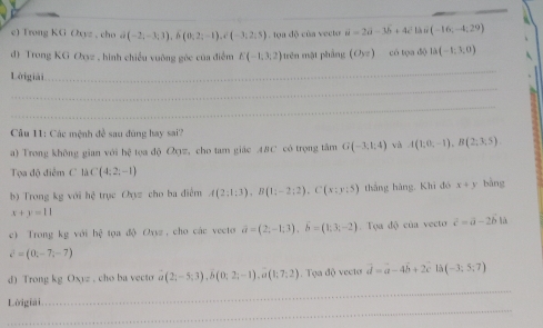 Trong KG Oxyz , cho ā (-2,-3;3), b(0;2;-1), c(-3;2,5). tọa độ của vecto vector u=2vector a-3b + 4ể là n (-16;-4;29)
d) Trong KG Oyz , hình chiều vuỡng gòc của điểm E(-1,3,2) H rên mặt pháng (O_57) có tọa độ la(-1,3,0)
Lờigiải 
_ 
_ 
_ 
Câu 11: Các mệnh đề sau đùng hay sai? 
a) Trong không gian với bệ tọa độ Qqz, cho tam giác A8C có trọng tâm G(-3,1:4) và A(1,0,-1), B(2,3,5). 
Tọa độ điểm C là C(4;2;-1)
b) Trong kg với hệ trục Oxyz cho ba điểm A(2;1;3), B(1;-2;2), C(x;y:5) thàng hàng, Khì đó x+y bàng
x+y=11
c) Trong kg với hệ tọa độ Oyyz , cho các vecto vector a=(2,-1;3), vector b=(1;3;-2). Tọa độ của vecto c^2=a-2b1
c^2=(0,-7,-7)
_ 
d) Trong kg Oxyz , cho ba vecto a(2;-5;3), b(0;2;-1), a(1;7;2) Tọa độ vecto vector d=a-4vector b+2c17(-3;5;7)
_ 
Lờigiai