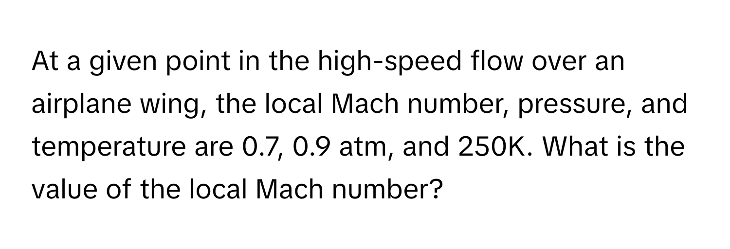 At a given point in the high-speed flow over an airplane wing, the local Mach number, pressure, and temperature are 0.7, 0.9 atm, and 250K. What is the value of the local Mach number?