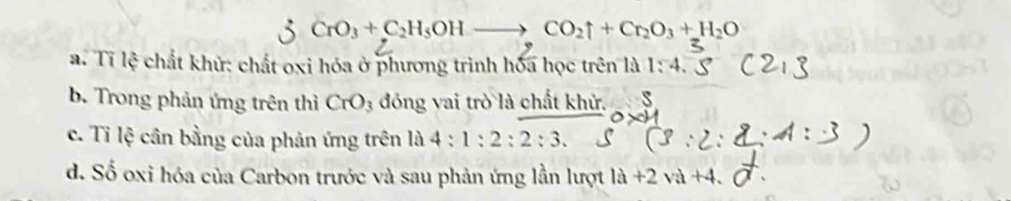 CrO_3+C_2H_5OHto CO_2uparrow +Cr_2O_3+H_2O
a. Tỉ lệ chất khử: chất oxi hóa ở phương trình hóa học trên là 1:4
b. Trong phản ứng trên thì CrO_3 đóng vai trò là chất khử. s
c. Tỉ lệ cân bằng của phản ứng trên là 4:1:2:2:3.
d. Số oxi hóa của Carbon trước và sau phản ứng lần lượt là +2 và +4.