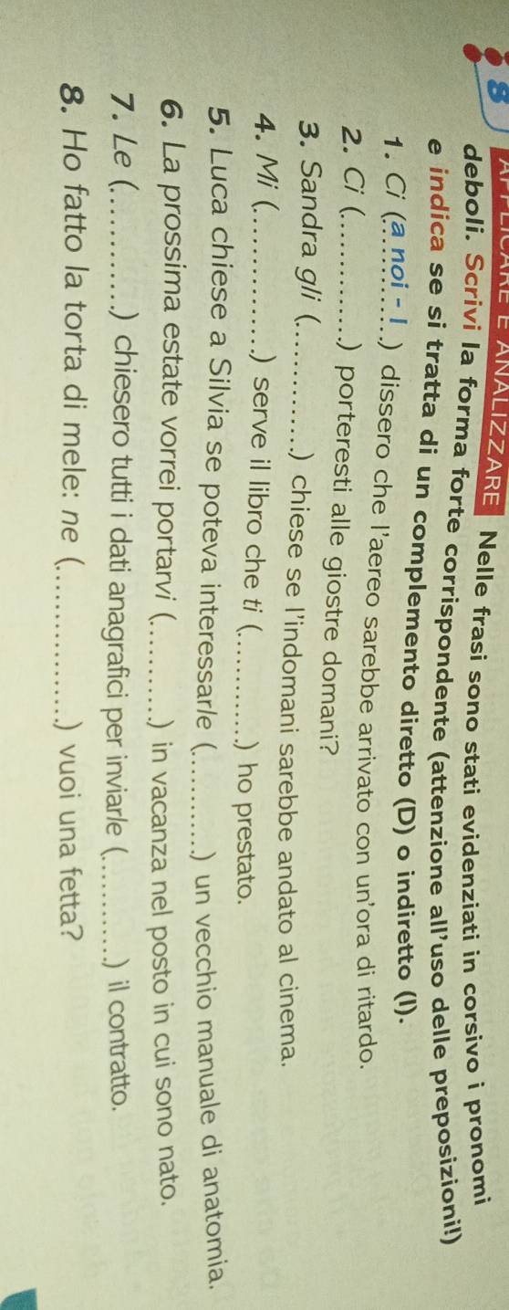 Nelle frasi sono stati evidenziati in corsivo i pronomi 
deboli. Scrivi la forma forte corrispondente (attenzione all'uso delle preposizioni!) 
e indica se si tratta di un complemento diretto (D) o indiretto (l). 
1. Ci (a noin!..) dissero che l'aereo sarebbe arrivato con un'ora di ritardo. 
2. Ci (._ 
) porteresti alle giostre domani? 
3. Sandra gli ( _.) chiese se l’indomani sarebbe andato al cinema. 
4. Mi (_ ) serve il libro che ti (_ ) ho prestato. 
5. Luca chiese a Silvia se poteva interessar/e (_ ) un vecchio manuale di anatomia. 
6. La prossima estate vorrei portarvi ( _.) in vacanza nel posto in cui sono nato. 
7. Le (._ ) chiesero tutti i dati anagrafici per inviar/e (_ ) il contratto. 
8. Ho fatto la torta di mele: ne ( _) vuoi una fetta?