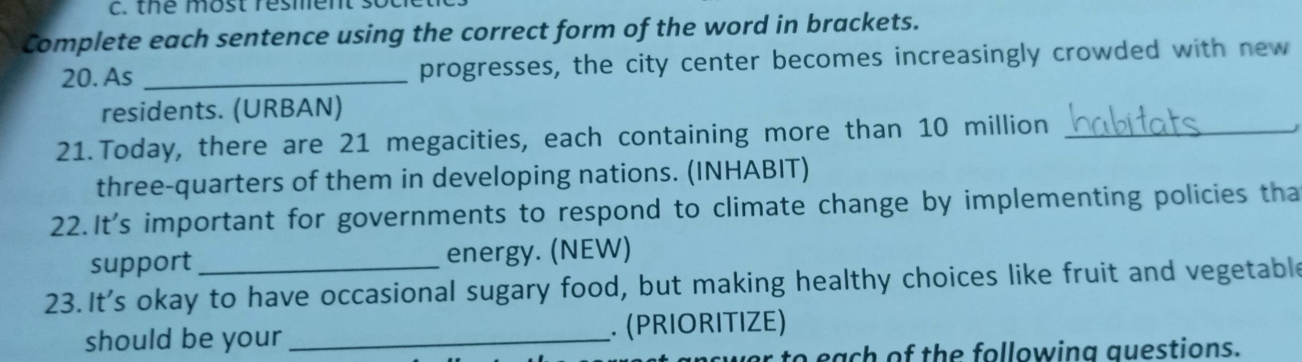 the most resment so 
Complete each sentence using the correct form of the word in brackets. 
20. As _progresses, the city center becomes increasingly crowded with new 
residents. (URBAN) 
21. Today, there are 21 megacities, each containing more than 10 million _ 
three-quarters of them in developing nations. (INHABIT) 
22.It's important for governments to respond to climate change by implementing policies tha 
support energy. (NEW) 
23. It's okay to have occasional sugary food, but making healthy choices like fruit and vegetable 
should be your _. (PRIORITIZE) 
o each of the following questions.