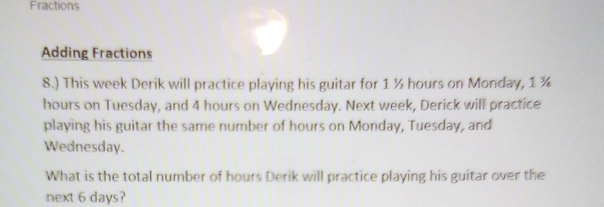 Fractions 
Adding Fractions 
8.) This week Derik will practice playing his guitar for 1 ½ hours on Monday, 1 ¾
hours on Tuesday, and 4 hours on Wednesday. Next week, Derick will practice 
playing his guitar the same number of hours on Monday, Tuesday, and 
Wednesday. 
What is the total number of hours Derik will practice playing his guitar over the 
next 6 days?