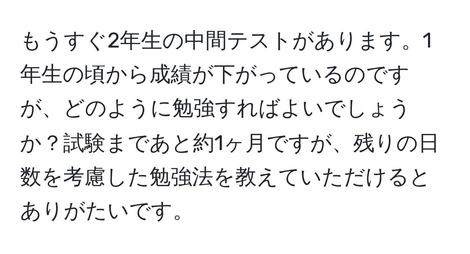 もうすぐ2年生の中間テストがあります。1年生の頃から成績が下がっているのですが、どのように勉強すればよいでしょうか？試験まであと約1ヶ月ですが、残りの日数を考慮した勉強法を教えていただけるとありがたいです。