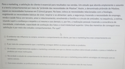 Para o marketing, a satisfação do cliente é essencial para resultados nas vendas. Um estudo que aborda amplamente o assunto
é a teoria comportamental por meio da "pirâmide das necessidades de Maslow". Assim, a denominada pirâmide de Maslow,
separa as necessidades humanas em 5 (cinco) grupos. Na base, coloca as necessidades relacionadas com a fisiologia.
englobando as necessidades básicas de viver, respirar e se alimentar; após, a segurança, trazendo a necessidade de emprego,
renda e saúde física; em terceiro, amor e relacionamento, envolvendo a família e o circulo de amizades; na sequência, a estima,
visando suprir a confança e respeito a si mesmo e aos demais; e, por fim, a realização pessoal, trazendo a consciência de
moralidade, criatividade, capacidade de aceitação dos fatos e nível intelectual superior. Uma das maneiras de conseguir essa
satisfação é por meio dos estudos comportamentais. Por quê?
O ambiente não influencia na compra, somente o comportamento do cliente, por isso o marketing leva esse comportamento em
consideração
É por meio do comportamento que o marketing consegue definir os preços que terão os produtos.
Os estudos comportamentais ajudam o marketing a entender por que os clientes escolhem determinado produto, e passa a trabalhar os
produtos por essas motivações.
Na verdade o estudo do comportamento do clienta serve samente pars que o marketing possa defnir estratégus de interação com os
outros setores.
Com esus estudos, os profsionais de marketing concluram que as persoas compram mais de mau humor